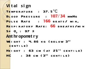 Vital sign Temperature  : 37.5 °C  Blood Pressure  :  107/34  mmHg Pulse Rate  :  166   beats/ min,  Respiratory Rate:   66   breaths/min Sp O 2  : 97 % Anthropometry Weight : 4.86 kg (below 3 rd  centile) Height : 63 cm (at 25 th  centile) HC  : 38 cm (3 rd  centile) 