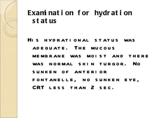 Examination for hydration status His hydrational status was adequate. The mucous membrane was moist and there was normal skin turgor. No sunken of anterior fontanelle, no sunken eye, CRT less than 2 sec. 