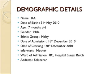 DEMOGRAPHIC DETAILS Name : KA Date of Birth : 31 st  May 2010 Age : 7 months old Gender : Male Ethnic Group : Malay Date of Admission : 18 th  December 2010 Date of Clerking : 20 th  December 2010 Informant : Mother Ward of Admission : 8C, Hospital Sungai Buloh Address : Sekinchan 