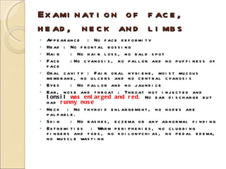 Examination of face, head, neck and limbs Appearance  : No face deformity Head : No frontal bossing Hair  : No hair loss, no bald spot Face  :No cyanosis, no pallor and no puffiness of face Oral cavity : Fair oral hygiene, moist mucous membrane, no ulcers and no central cyanosis Eyes  : No pallor and no jaundice Ear, nose and throat : Throat not injected and  tonsil  was enlarged and red . No ear discharge but had  runny nose Neck  : No thyroid enlargement, no nodes are palpable. Skin  : No rashes, eczema or any abnormal finding Extremities  : Warm peripheries, no clubbing fingers and toes, no koilonychias, no pedal edema, no muscle wasting 