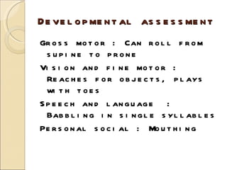 Developmental assessment Gross motor : Can roll from supine to prone Vision and fine motor : Reaches for objects, plays with toes Speech and language  : Babbling in single syllables Personal social : Mouthing 