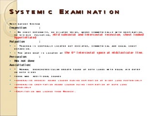 Systemic Examination Respiratory System Inspection : - No chest deformity, no dilated veins, moves symmetrically with respiration, no visible  pulsation,  mild subcostal and intercostal recession, chest looked hyperinflated   Palpation : -  Trachea is centrally located not deviated, symmetrical and equal chest expansion.  - The apex beat is located at  the 6 th  intercostal space at midclavicular line .  Percussion : Was not done Auscultation: -  Normal  bronchovesicular breath sound at both lungs with equal air entry on both sides there was  additional sounds - generalise rhonchi heard louder during expiration at right lung posteriorly -generalise crepitation heard louder duing inspiration at both lung anteriorly -Crepitation was louder than Rhonchi. 