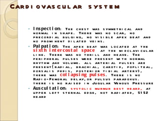 Cardiovascular system Inspection : The chest was symmetrical and normal in shape. There was no scar, no precordial bulging, no visible apex beat and no prominent dilated veins. Palpation : The apex beat was located at the  sixth intercostal space   at the midclavicular line. There was no thrill and heave. The peripheral pulses were present with normal rhythm and volume.  all arterial pulses are present ( radial, brachial, carotid, popliteal, dorsalis pedis, posterior tibial artery), there was  collapsing pulses . There is no Radio-Femoral delay,or pulsus paradoxus.  there is no raised in Jugular Venous Pressure Auscultation :  systolic murmur best heard,  at upper left sternal edge, not radiated, S1S2 heard 