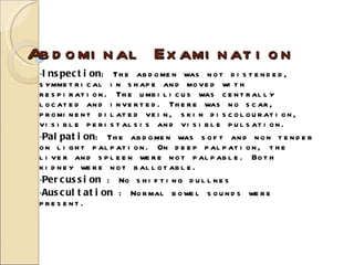 Abdominal Examination Inspection : The abdomen was not distended, symmetrical in shape and moved with respiration. The umbilicus was centrally located and inverted. There was no scar, prominent dilated vein, skin discolouration, visible peristalsis and visible pulsation. Palpation : The abdomen was soft and non tender on light palpation. On deep palpation, the liver and spleen were not palpable. Both kidney were not ballotable. Percussion  : No shifting dullnes Auscultation  : Normal bowel sounds were present. 