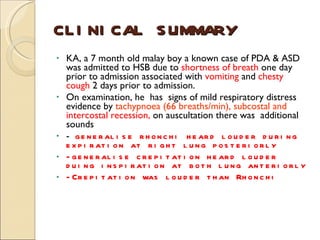 CLINICAL SUMMARY KA, a 7 month old malay boy a known case of PDA & ASD was admitted to HSB due to  shortness of breath  one day prior to admission associated with  vomiting  and  chesty cough  2 days prior to admission.  On examination, he  has  signs of mild respiratory distress evidence by  tachypnoea (66 breaths/min), subcostal and  intercostal recession,  on auscultation there was  additional sounds -  generalise rhonchi heard louder during expiration at right lung posteriorly -generalise crepitation heard louder duing inspiration at both lung anteriorly -Crepitation was louder than Rhonchi 
