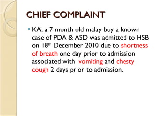 CHIEF COMPLAINT KA, a 7 month old malay boy a known case of PDA & ASD was admitted to HSB on 18 th  December 2010 due to  shortness of breath  one day prior to admission associated with  vomiting  and  chesty cough  2 days prior to admission. 