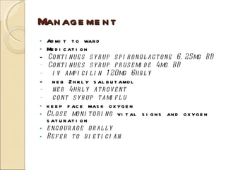 Management Admit to ward Medication -  Continues syrup spironolactone 6.25mg BD   - Continues syrup frusemide 4mg BD       -  iv ampicilin   120mg 6hrly  -  neb 2hrly salbutamol -  neb 4hrly atrovent  -  cont syrup tamiflu  keep face mask oxygen Close monitoring  vital signs and oxygen saturation encourage orally Refer to dietician  