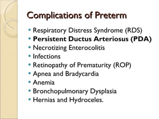 Complications of Preterm Respiratory Distress Syndrome (RDS) Persistent Ductus Arteriosus (PDA) Necrotizing Enterocolitis Infections Retinopathy of Prematurity (ROP) Apnea and Bradycardia Anemia Bronchopulmonary Dysplasia Hernias and Hydroceles. 