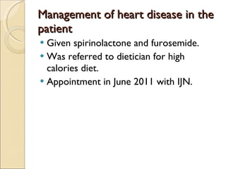 Management of heart disease in the patient Given spirinolactone and furosemide. Was referred to dietician for high calories diet. Appointment in June 2011 with IJN. 
