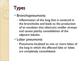 Types Bronchopneumonia Inflammation of the lung that is centered in the bronchioles and leads to the production of an exudates that obstructs smaller airways and causes patchy consolidation of the adjacent lobules.  Lobar pneumonia Pneumonia localized to one or more lobes of the lung in which the affected lobe or lobes are completely consolidated.  