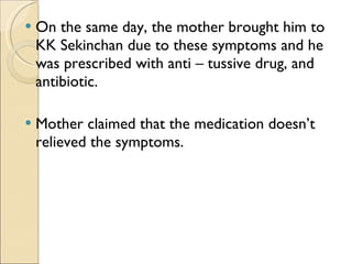 On the same day, the mother brought him to KK Sekinchan due to these symptoms and he was prescribed with anti – tussive drug, and antibiotic. Mother claimed that the medication doesn’t relieved the symptoms. 