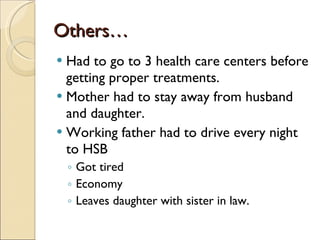 Others… Had to go to 3 health care centers before getting proper treatments. Mother had to stay away from husband and daughter. Working father had to drive every night to HSB  Got tired Economy Leaves daughter with sister in law. 