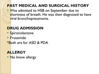 PAST MEDICAL AND SURGICAL HISTORY Was admitted to HSB on September due to shortness of breath. He was then diagnosed to have viral bronchopneumonia. DRUG ADMISSION Spironolactone Frusamide *Both are for ASD & PDA ALLERGY No know allergy 