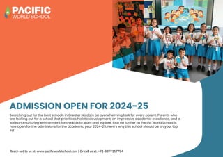 ADMISSION OPEN FOR 2024-25
Searching out for the best schools in Greater Noida is an overwhelming task for every parent. Parents who
are looking out for a school that prioritises holistic development, an impressive academic excellence, and a
safe and nurturing environment for the kids to learn and explore, look no further as Pacific World School is
now open for the admissions for the academic year 2024-25. Here’s why this school should be on your top
list
Reach out to us at: www.paciﬁcworldschool.com | Or call us at: +91-8899117704
 