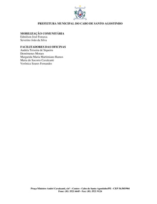 PREFEITURA MUNICIPAL DO CABO DE SANTO AGOSTINHO


MOBILIZAÇÃO COMUNITÁRIA
Edmilson José Fonseca
Severino João da Silva

FACILITADORES DAS OFICINAS
Andréa Teixeira de Siqueira
Demóstenes Moraes
Margarida Maria Martimiano Ramos
Maria do Socorro Cavalcanti
Verônica Soares Fernandes




       Praça Ministro André Cavalcanti, s/nº - Centro - Cabo de Santo Agostinho/PE - CEP 54.505/904
                               Fone: (81) 3521 6645 - Fax: (81) 3521 9124
 