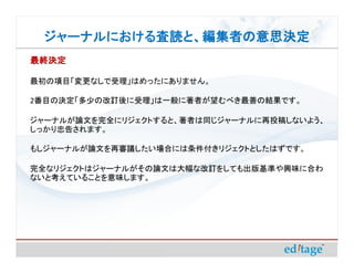 ジャーナルにおける査読と、編集者の意思決定
 ジャーナルにおける査読と、編集者の意思決定
最終決定

最初の項目「変更なしで受理」はめったにありません。

2番目の決定「多少の改訂後に受理」は一般に著者が望むべき最善の結果です。

ジャーナルが論文を完全にリジェクトすると、著者は同じジャーナルに再投稿しないよう、
しっかり忠告されます。

もしジャーナルが論文を再審議したい場合には条件付きリジェクトとしたはずです。

完全なリジェクトはジャーナルがその論文は大幅な改訂をしても出版基準や興味に合わ
ないと考えていることを意味します。
 