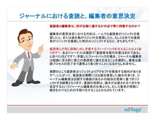 ジャーナルにおける査読と、編集者の意思決定
ジャーナルにおける査読と、編集者の意思決定
     査読者と編集者は、何が出版に値するかの点で常に同意するのか？

     編集者の意思決定における方針は、一人でも査読者がリジェクトを推
     奨したら、または過半数がリジェクトを推奨したら、もしくは全ての査読
     者がリジェクトを推奨した時のみリジェクトするなど、まちまちです2。

     査読者らが同じ原稿に対し矛盾するフィードバックを与えることはよくあ
     ります8,9。あるジャーナルは論説で「査読者全員の合意はまれである」
     と述べたほどです10。矛盾したフィードバックの場合、ジャーナル編集者
     は結論に至る前に第三の査読者に論文を送ることを選択し、著者は査
     読プロセスの完了まで通常より長く待つことになるかもしれません。

     実際のところ査読者はリジェクトよりアクセプトを推奨する傾向がありま
     す10。したがって、査読者が実際には出版を推奨した論文の多くを、ジ
     ャーナル編集者は出版する価値があるかの独自の見解に基づきリジ
     ェクトする結果となります。査読の役割は、論文が出版されるべきかを
     決定するというジャーナル編集者の仕事よりも、むしろ著者が原稿に
     磨きをかけるための手助けをすることとみなされています。
 