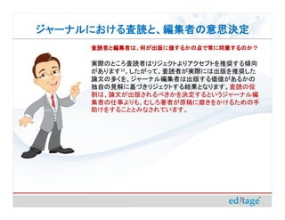 ジャーナルにおける査読と、編集者の意思決定
ジャーナルにおける査読と、編集者の意思決定
     査読者と編集者は、何が出版に値するかの点で常に同意するのか？

     実際のところ査読者はリジェクトよりアクセプトを推奨する傾向
     があります10。したがって、査読者が実際には出版を推奨した
     論文の多くを、ジャーナル編集者は出版する価値があるかの
     独自の見解に基づきリジェクトする結果となります。査読の役
     割は、論文が出版されるべきかを決定するというジャーナル編
     集者の仕事よりも、むしろ著者が原稿に磨きをかけるための手
     助けをすることとみなされています。
 