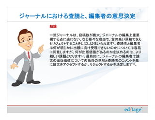 ジャーナルにおける査読と、編集者の意思決定
ジャーナルにおける査読と、編集者の意思決定
     結論

     一流ジャーナルは、投稿数が膨大、ジャーナルの編集上重要
     視する点に適わない、など様々な理由で、質の高い原稿でさえ
     もリジェクトすることをしばしば強いられます2。査読者と編集者
     は何が明らかに出版に向け受理できないのかについては容易
     に同意しますが、何が出版価値があるのかを決めるのは、より
     難しい課題となります12。最終的に、ジャーナルの編集者は論
     文の出版価値についての独自の見解と査読者のコメントを基
     に論文をアクセプトするか、リジェクトするかを決定します10。
 