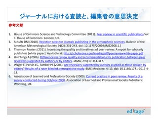 ジャーナルにおける査読と、編集者の意思決定
        ジャーナルにおける査読と、編集者の意思決定
参考文献

1. House of Commons Science and Technology Committee (2011). Peer review in scientific publications Vol
   1. House of Commons: London, UK.
2. Schultz DM (2010). Rejection rates for journals publishing in the atmospheric sciences. Bulletin of the
   American Meteorological Society, 91(2): 231-243. doi: 10.1175/2009BAMS2908.1.]
3. Thomson Reuters (2011). Increasing the quality and timeliness of peer review: A report for scholarly
   publishers [white paper]. Available at: http://scholarone.com/media/pdf/peerreviewwhitepaper.pdf
4. Hutchings A (2006). Differences in review quality and recommendations for publication between peer
   reviewers suggested by authors or by editors. JAMA, 295(3): 314-317.
5. Wager E, Parkin EC, Tamber PS (2006). Are reviewers suggested by authors as good as those chosen by
   editors? Results of a rater-blinded, retrospective study. BMC Medicine, 4: 13. doi: 10.1186/1741-7015-4-
   13.
6. Association of Learned and Professional Society (2000). Current practice in peer review. Results of a
   survey conducted during Oct/Nov 2000. Association of Learned and Professional Society Publishers:
   Worthing, UK.
 