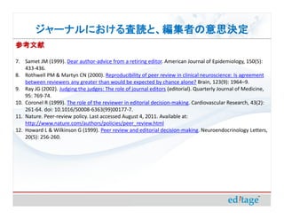 ジャーナルにおける査読と、編集者の意思決定
        ジャーナルにおける査読と、編集者の意思決定
参考文献

7. Samet JM (1999). Dear author-advice from a retiring editor. American Journal of Epidemiology, 150(5):
    433-436.
8. Rothwell PM & Martyn CN (2000). Reproducibility of peer review in clinical neuroscience: Is agreement
    between reviewers any greater than would be expected by chance alone? Brain, 123(9): 1964–9.
9. Ray JG (2002). Judging the judges: The role of journal editors (editorial). Quarterly Journal of Medicine,
    95: 769-74.
10. Coronel R (1999). The role of the reviewer in editorial decision-making. Cardiovascular Research, 43(2):
    261-64. doi: 10.1016/S0008-6363(99)00177-7.
11. Nature. Peer-review policy. Last accessed August 4, 2011. Available at:
    http://www.nature.com/authors/policies/peer_review.html
12. Howard L & Wilkinson G (1999). Peer review and editorial decision-making. Neuroendocrinology Letters,
    20(5): 256-260.
 