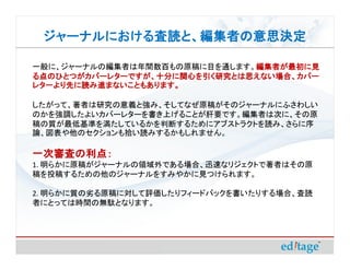 ジャーナルにおける査読と、編集者の意思決定
 ジャーナルにおける査読と、編集者の意思決定

一般に、ジャーナルの編集者は年間数百もの原稿に目を通します。編集者が最初に見
                              編集者が最初に見
る点のひとつがカバーレターですが、十分に関心を引く研究とは思えない場合、カバー
レターより先に読み進まないこともあります。

したがって、著者は研究の意義と強み、そしてなぜ原稿がそのジャーナルにふさわしい
のかを強調したよいカバーレターを書き上げることが肝要です。編集者は次に、その原
稿の質が最低基準を満たしているかを判断するためにアブストラクトを読み、さらに序
論、図表や他のセクションも拾い読みするかもしれません。

一次審査の利点：
1. 明らかに原稿がジャーナルの領域外である場合、迅速なリジェクトで著者はその原
稿を投稿するための他のジャーナルをすみやかに見つけられます。

2. 明らかに質の劣る原稿に対して評価したりフィードバックを書いたりする場合、査読
者にとっては時間の無駄となります。
 