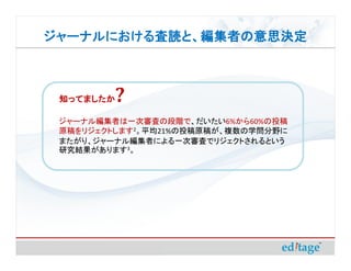 ジャーナルにおける査読と、編集者の意思決定
ジャーナルにおける査読と、編集者の意思決定



 知ってましたか ?
 ジャーナル編集者は一次審査の段階で、だいたい6%から60%の投稿
 原稿をリジェクトします2。平均21%の投稿原稿が、複数の学問分野に
                21%
 またがり、ジャーナル編集者による一次審査でリジェクトされるという
 研究結果があります3。
 