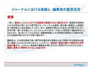 ジャーナルにおける査読と、編集者の意思決定
  ジャーナルにおける査読と、編集者の意思決定

査読
一般に、最低 人（から 人まで）の査読者が査読のために選ばれます
    最低2人（から 人まで）の査読者が査読のために選ばれます。査読者は理想的
    最低 人（から6人まで）の査読者が査読のために選ばれます
にはその研究分野における専門家です。ジャーナルは通常、質の高い査読をした実績を
持つ査読者の人員を確保しています。また、査読者の見込みがあるかを判断するために
参考文献一覧に目を通したり、カンファレンスやセミナーで会った研究者へ連絡を取ること
もあります1。多くのジャーナルはまず、査読者候補らにその原稿の査読をする意向があ
るかを査読の割り当てをする前に聞きます。

編集者は、その研究領域で高い専門的知識を持ち原稿を公正に評価できる査読者の選
考に慎重にならなければなりません。したがって、技術的に高度な論文や限定的な学問
                       技術的に高度な論文や限定的な学問
領域の論文は、ふさわしい査読者を編集者が探し出すのに時間がかかるおそれがあり、
領域の論文
査読に通常より時間がかかることもあります。
査読に通常より時間がかかることもあります
 