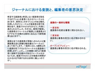 ジャーナルにおける査読と、編集者の意思決定
  ジャーナルにおける査読と、編集者の意思決定
希望する査読者と希望しない査読者を指名
するオプションを著者に与えるジャーナルも
あります。著者はこのオプションがある場合、    査読の一般的な種類
利用した方がジャーナルが査読者を探す時
間を省け、査読プロセスがはかどり、円滑に
                         一重盲検：
進められるでしょう。そのうえ、著者が推奨し
                         査読者の名前は著者に明かされない。
た査読者はジャーナルが推奨した査読者より
もアクセプトを薦める傾向にあるという研究結
果もあります4,5。               二重盲検：
                         査読者と著者の双方に名が明かされな
査読は全ての査読者が原稿へのコメントと推     い。
薦結果を含む詳細な報告書をジャーナルに
送って完了します。一般的には3、4週間以内    オープンピアレビュー:
に査読を完了するようジャーナルは査読者に     査読者と著者の双方に名が明かされる。
依頼します6。しかし、この期限に従うよう査読
者に強制する仕組みがあるジャーナルは少
ないため、査読プロセスにどの程度の時間が
かかるかを予測するのは非常に難しいので
す6 。
 