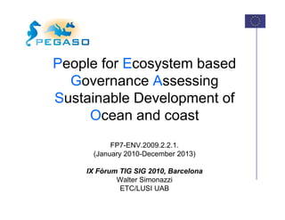 People for Ecosystem based
 eop e o cosys e
  Governance Assessing
Sustainable Development of
     Ocean and coast
          FP7-ENV.2009.2.2.1.
     (January 2010 D
     (J       2010-December 2013)
                        b

    IX Fòrum TIG SIG 2010, Barcelona
            Walter Simonazzi
             ETC/LUSI UAB
 