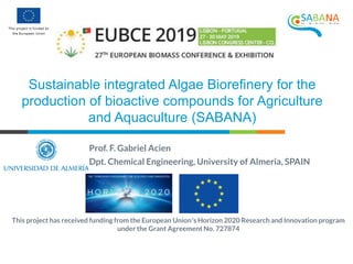 This project has received funding from the European Union’s Horizon 2020 Research and Innovation program
under the Grant Agreement No. 727874
Prof. F. Gabriel Acien
Dpt. Chemical Engineering, University of Almeria, SPAIN
Sustainable integrated Algae Biorefinery for the
production of bioactive compounds for Agriculture
and Aquaculture (SABANA)
 