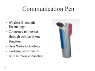 Communication Pen
 Wireless Bluetooth
Technology.
 Connected to internet
through cellular phone
function.
 Uses Wi-Fi technology.
 Exchange information
with wireless connection.
 