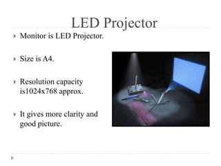LED Projector
 Monitor is LED Projector.
 Size is A4.
 Resolution capacity
is1024x768 approx.
 It gives more clarity and
good picture.
 