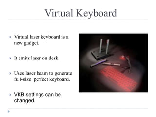 Virtual Keyboard
 Virtual laser keyboard is a
new gadget.
 It emits laser on desk.
 Uses laser beam to generate
full-size perfect keyboard.
 VKB settings can be
changed.
 