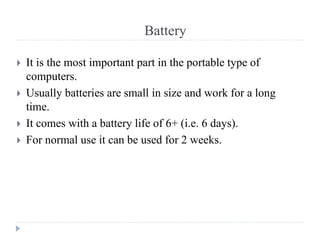 Battery
 It is the most important part in the portable type of
computers.
 Usually batteries are small in size and work for a long
time.
 It comes with a battery life of 6+ (i.e. 6 days).
 For normal use it can be used for 2 weeks.
 