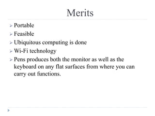 Merits
 Portable
 Feasible
 Ubiquitous computing is done
 Wi-Fi technology
 Pens produces both the monitor as well as the
keyboard on any flat surfaces from where you can
carry out functions.
 