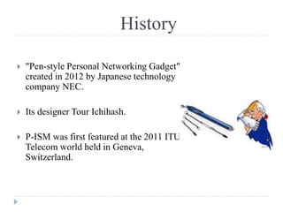 History
 "Pen-style Personal Networking Gadget"
created in 2012 by Japanese technology
company NEC.
 Its designer Tour Ichihash.
 P-ISM was first featured at the 2011 ITU
Telecom world held in Geneva,
Switzerland.
 
