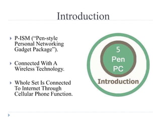 Introduction
 P-ISM (“Pen-style
Personal Networking
Gadget Package”).
 Connected With A
Wireless Technology.
 Whole Set Is Connected
To Internet Through
Cellular Phone Function.
 