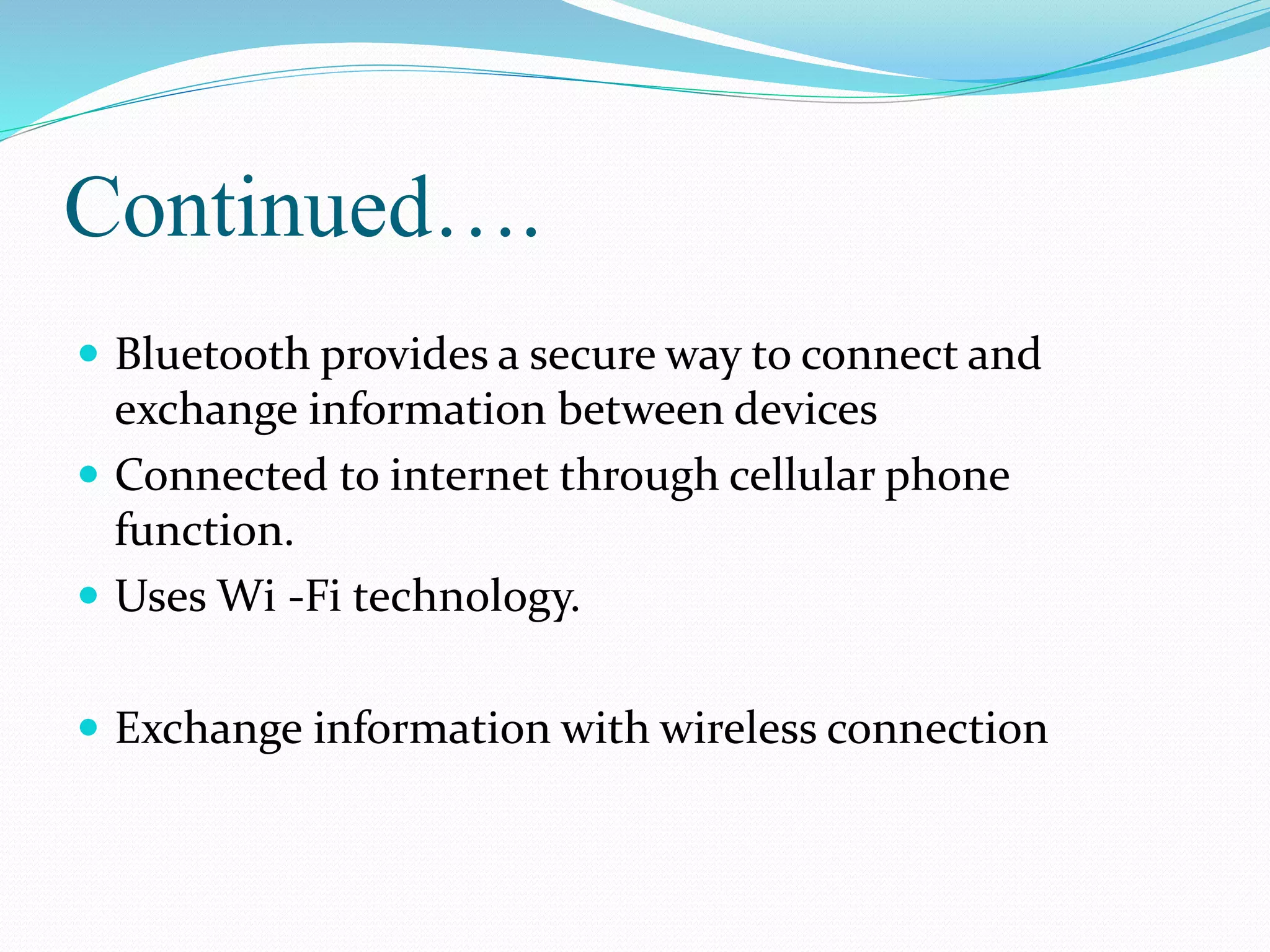 Continued….
 Bluetooth provides a secure way to connect and
exchange information between devices
 Connected to internet through cellular phone
function.
 Uses Wi -Fi technology.
 Exchange information with wireless connection
 