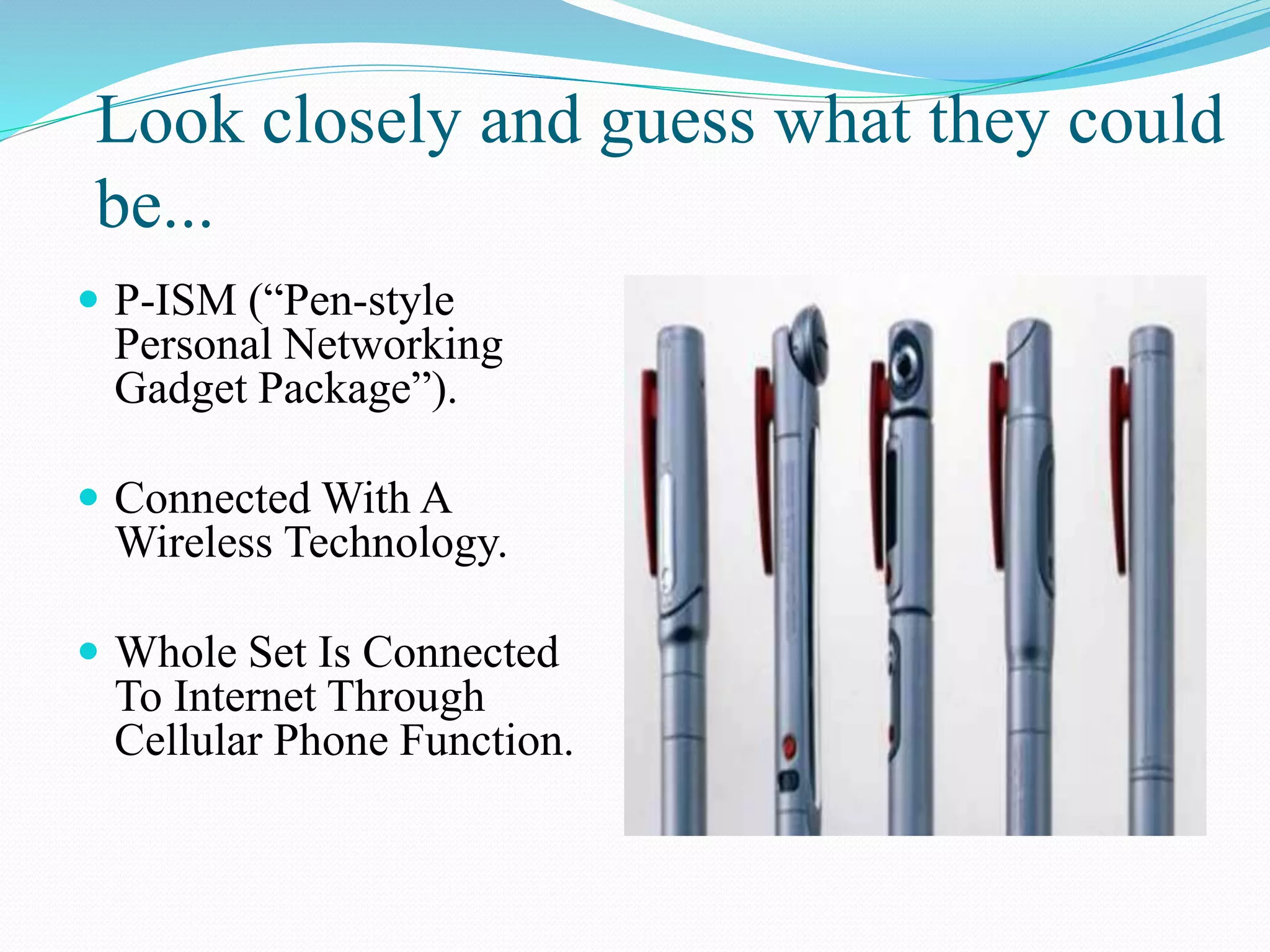 Look closely and guess what they could
be...
 P-ISM (“Pen-style
Personal Networking
Gadget Package”).
 Connected With A
Wireless Technology.
 Whole Set Is Connected
To Internet Through
Cellular Phone Function.
 