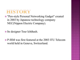  "Pen-style Personal Networking Gadget" created
in 2003 by Japanese technology company
NEC(Nippon Electric Company).
 Its designer Tour Ichihash.
 P-ISM was first featured at the 2003 ITU Telecom
world held in Geneva, Switzerland.
 