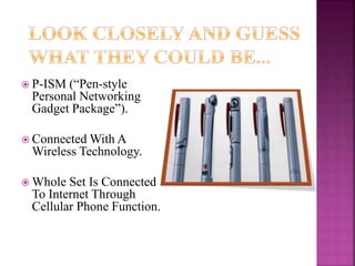  P-ISM (“Pen-style
Personal Networking
Gadget Package”).
 Connected With A
Wireless Technology.
 Whole Set Is Connected
To Internet Through
Cellular Phone Function.
 