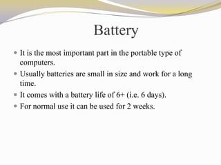 Battery
 It is the most important part in the portable type of
computers.
 Usually batteries are small in size and work for a long
time.
 It comes with a battery life of 6+ (i.e. 6 days).
 For normal use it can be used for 2 weeks.
 