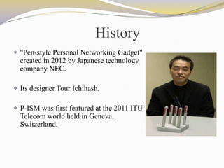 History
 "Pen-style Personal Networking Gadget"
created in 2012 by Japanese technology
company NEC.
 Its designer Tour Ichihash.
 P-ISM was first featured at the 2011 ITU
Telecom world held in Geneva,
Switzerland.
 