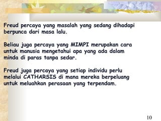 Freud percaya yang masalah yang sedang dihadapi
berpunca dari masa lalu.

Beliau juga percaya yang MIMPI merupakan cara
untuk manusia mengetahui apa yang ada dalam
minda di paras tanpa sedar.

Freud juga percaya yang setiap individu perlu
melalui CATHARSIS di mana mereka berpeluang
untuk meluahkan perasaan yang terpendam.




                                                  10
 