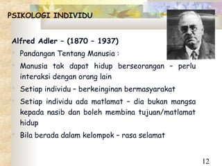 PSIKOLOGI INDIVIDU


Alfred Adler – (1870 – 1937)
 Pandangan Tentang Manusia :
 Manusia tak dapat hidup berseorangan – perlu
  interaksi dengan orang lain
 Setiap individu – berkeinginan bermasyarakat
 Setiap individu ada matlamat – dia bukan mangsa
  kepada nasib dan boleh membina tujuan/matlamat
  hidup
 Bila berada dalam kelompok – rasa selamat


                                                    12
 