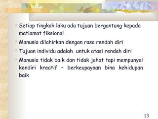  Setiap tingkah laku ada tujuan bergantung kepada
  matlamat fiksional
 Manusia dilahirkan dengan rasa rendah diri
 Tujuan individu adalah untuk atasi rendah diri
 Manusia tidak baik dan tidak jahat tapi mempunyai
  kendiri kreatif – berkeupayaan bina kehidupan
  baik




                                                      13
 