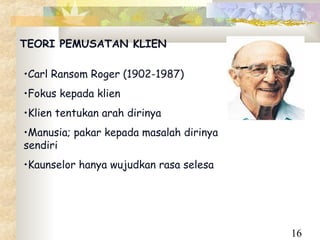 TEORI PEMUSATAN KLIEN

•Carl Ransom Roger (1902-1987)
•Fokus kepada klien
•Klien tentukan arah dirinya
•Manusia; pakar kepada masalah dirinya
sendiri
•Kaunselor hanya wujudkan rasa selesa




                                         16
 