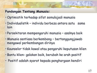Pandangan Tentang Manusia:
• Optimistik terhadap sifat semulajadi manusia
• Individualistik – individu berbeza antara satu sama
  lain
• Persekitaran mempengaruhi manusia – asalnya baik
• Manusia sentiasa berkembang – bertanggungjawab
  mengawal perkembangan dirinya
• Kaunselor tidak kawal atau pengaruhi keputusan klien
• Bantu klien- galakan baik, berubah ke arah positif
• Positif adalah syarat kepada penghargaan kendiri


                                                         17
 