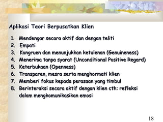 Aplikasi Teori Berpusatkan Klien

1.   Mendengar secara aktif dan dengan teliti
2.   Empati
3.   Kongruen dan menunjukkan ketulenan (Genuineness)
4.   Menerima tanpa syarat (Unconditional Positive Regard)
5.   Keterbukaan (Openness)
6.   Transparen, mesra serta menghormati klien
7.   Memberi fokus kepada perasaan yang timbul
8.   Berinteraksi secara aktif dengan klien cth: refleksi
     dalam mengkomunikasikan emosi



                                                             18
 